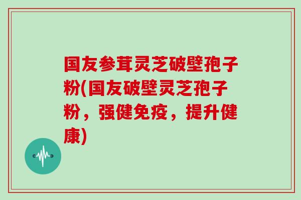 国友参茸灵芝破壁孢子粉(国友破壁灵芝孢子粉，强健免疫，提升健康)