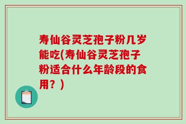 寿仙谷灵芝孢子粉几岁能吃(寿仙谷灵芝孢子粉适合什么年龄段的食用？)