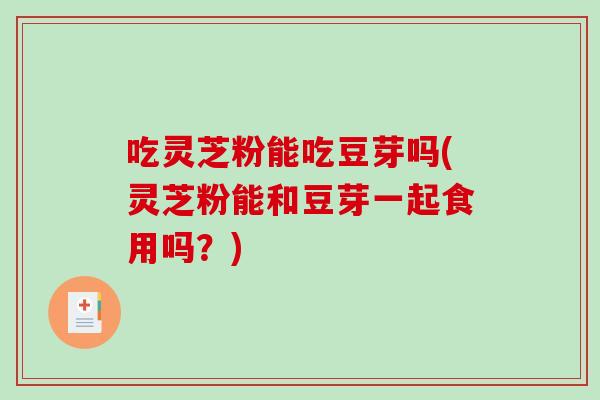 吃灵芝粉能吃豆芽吗(灵芝粉能和豆芽一起食用吗?) 吃灵芝粉能吃豆芽吗(灵芝粉能和豆芽一起食用吗?)