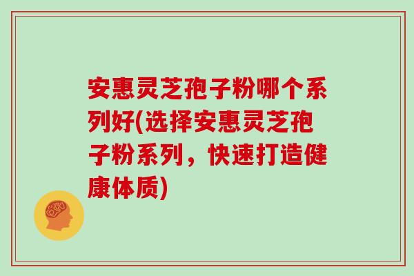 安惠灵芝孢子粉哪个系列好(选择安惠灵芝孢子粉系列，快速打造健康体质)