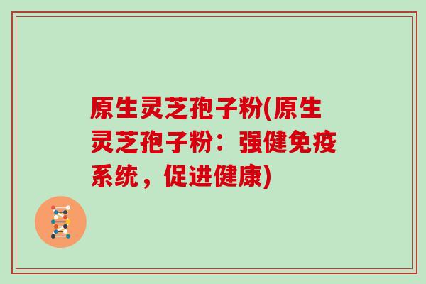 原生灵芝孢子粉(原生灵芝孢子粉：强健免疫系统，促进健康)