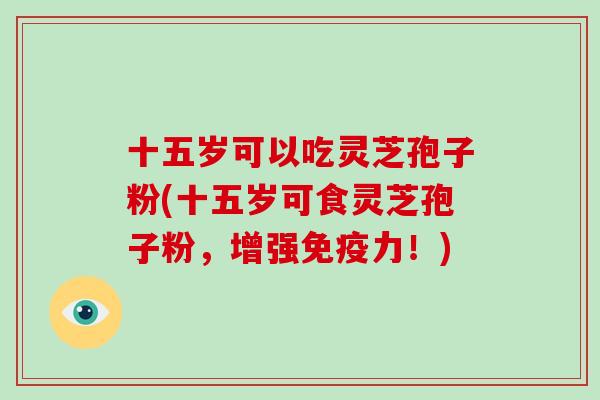十五岁可以吃灵芝孢子粉(十五岁可食灵芝孢子粉,增强免疫力!) 十五岁可以吃灵芝孢子粉(十五岁可食灵芝孢子粉,增强免疫力!)