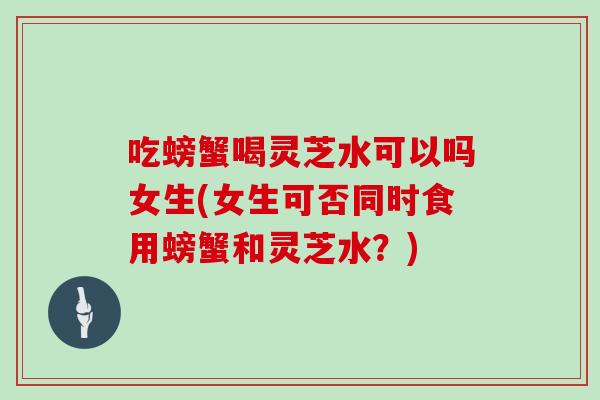 吃螃蟹喝灵芝水可以吗女生(女生可否同时食用螃蟹和灵芝水？)