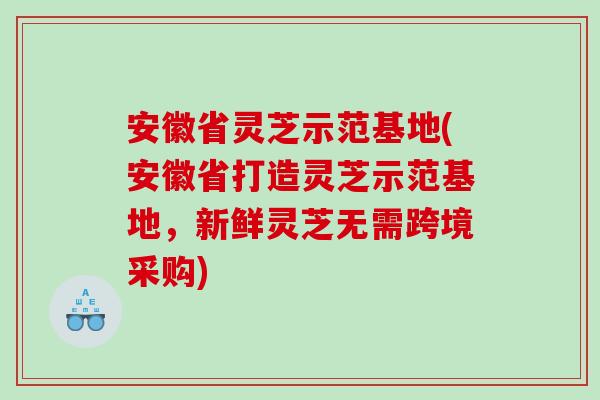 安徽省灵芝示范基地(安徽省打造灵芝示范基地，新鲜灵芝无需跨境采购)