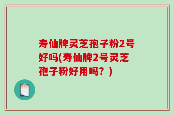 寿仙牌灵芝孢子粉2号好吗(寿仙牌2号灵芝孢子粉好用吗？)