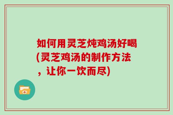 如何用灵芝炖鸡汤好喝(灵芝鸡汤的制作方法，让你一饮而尽)
