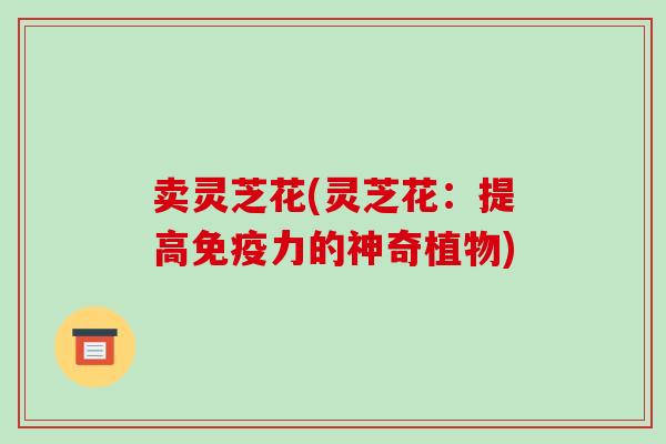 卖灵芝花(灵芝花：提高免疫力的神奇植物)