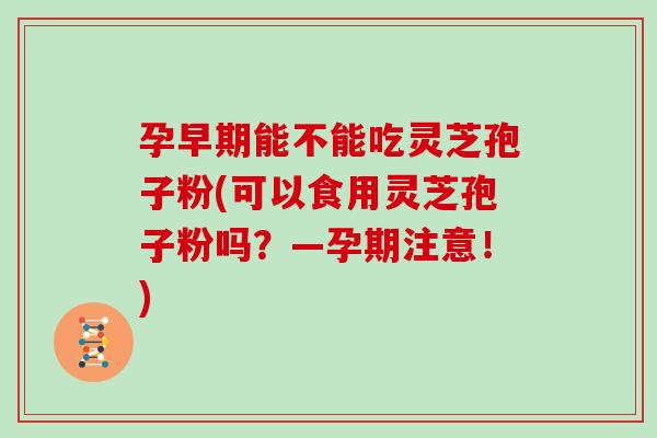 孕早期能不能吃灵芝孢子粉(可以食用灵芝孢子粉吗？—孕期注意！)