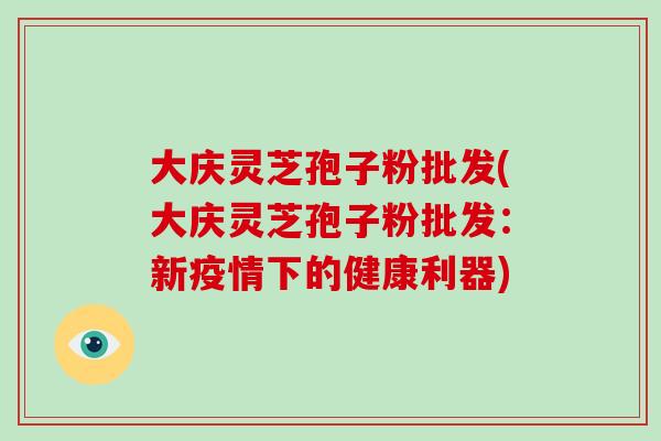 大庆灵芝孢子粉批发(大庆灵芝孢子粉批发：新疫情下的健康利器)