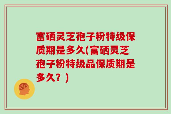 富硒灵芝孢子粉特级保质期是多久(富硒灵芝孢子粉特级品保质期是多久？)