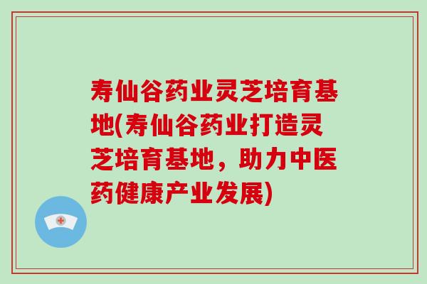 寿仙谷药业灵芝培育基地(寿仙谷药业打造灵芝培育基地，助力中医药健康产业发展)