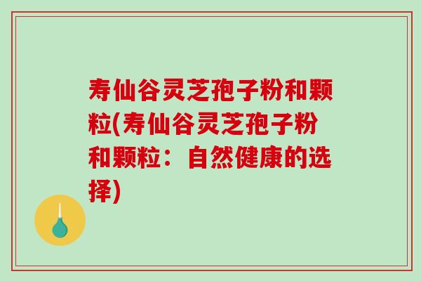 寿仙谷灵芝孢子粉和颗粒(寿仙谷灵芝孢子粉和颗粒:自然健康的选择) 寿仙谷灵芝孢子粉和颗粒(寿仙谷灵芝孢子粉和颗粒:自然健康的选择)