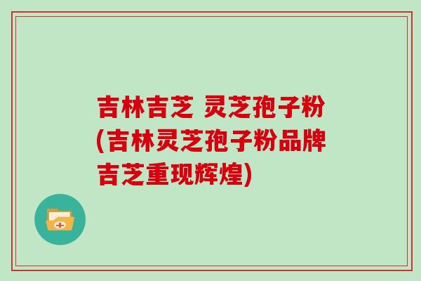 吉林吉芝 灵芝孢子粉(吉林灵芝孢子粉品牌吉芝重现辉煌)