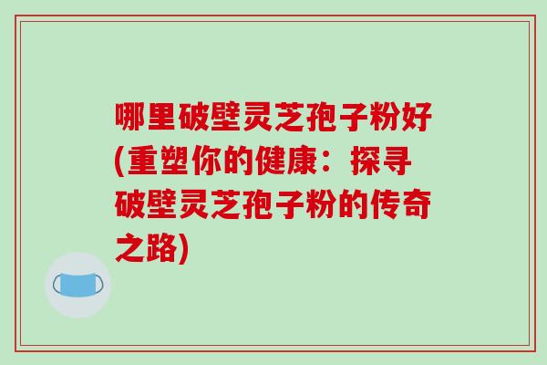 哪里破壁灵芝孢子粉好(重塑你的健康:探寻破壁灵芝孢子粉的传奇之路) 哪里破壁灵芝孢子粉好(重塑你的健康:探寻破壁灵芝孢子粉的传奇之路)