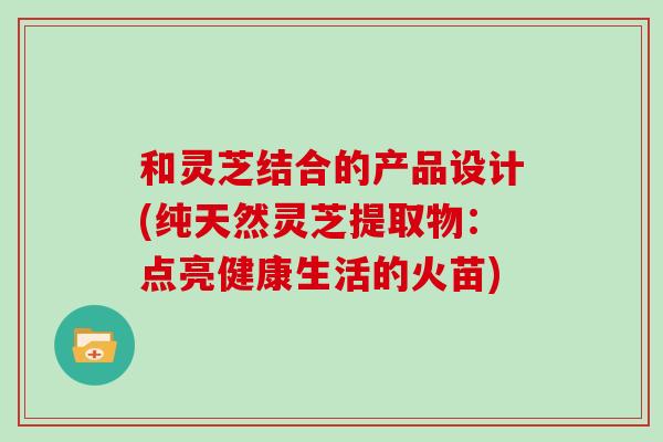和灵芝结合的产品设计(纯天然灵芝提取物：点亮健康生活的火苗)