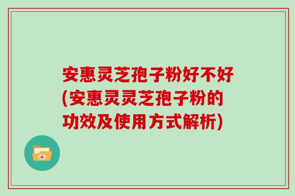 安惠灵芝孢子粉好不好(安惠灵灵芝孢子粉的功效及使用方式解析)