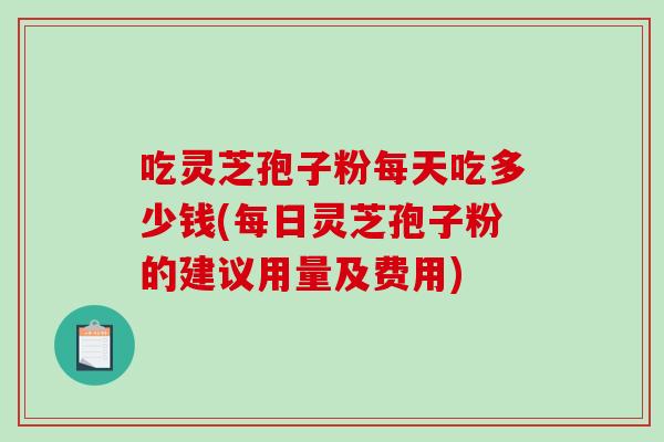 吃灵芝孢子粉每天吃多少钱(每日灵芝孢子粉的建议用量及费用)