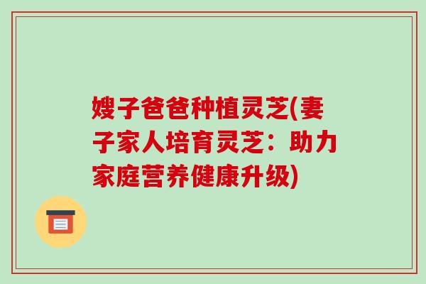 嫂子爸爸种植灵芝(妻子家人培育灵芝:助力家庭营养健康升级) 嫂子爸爸种植灵芝(妻子家人培育灵芝:助力家庭营养健康升级)