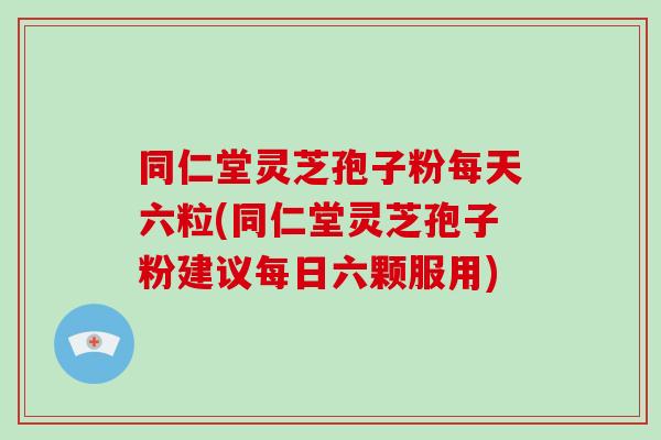 同仁堂灵芝孢子粉每天六粒(同仁堂灵芝孢子粉建议每日六颗服用)