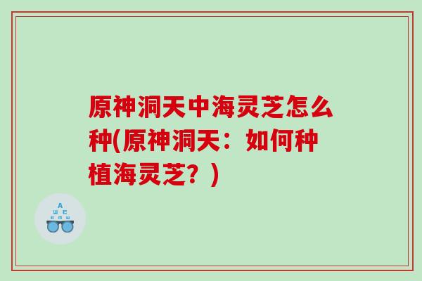 原神洞天中海灵芝怎么种(原神洞天:如何种植海灵芝?) 原神洞天中海灵芝怎么种(原神洞天:如何种植海灵芝?)