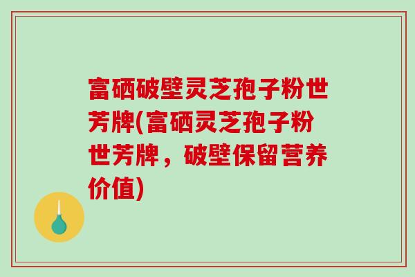 富硒破壁灵芝孢子粉世芳牌(富硒灵芝孢子粉世芳牌，破壁保留营养价值)