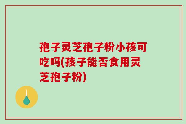 孢子灵芝孢子粉小孩可吃吗(孩子能否食用灵芝孢子粉)