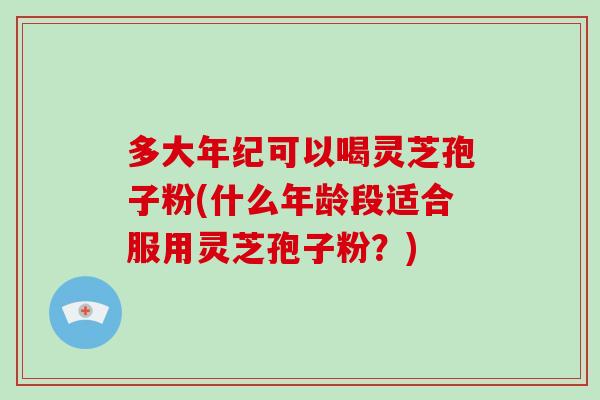 多大年纪可以喝灵芝孢子粉(什么年龄段适合服用灵芝孢子粉？)