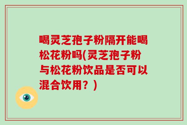 喝灵芝孢子粉隔开能喝松花粉吗(灵芝孢子粉与松花粉饮品是否可以混合饮用？)