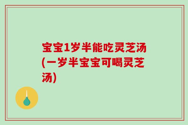 宝宝1岁半能吃灵芝汤(一岁半宝宝可喝灵芝汤)
