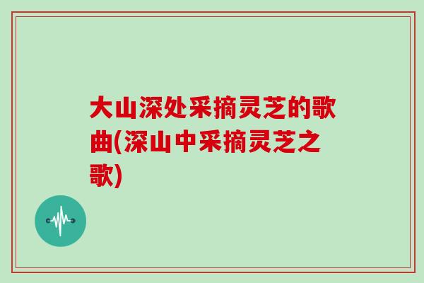 大山深处采摘灵芝的歌曲(深山中采摘灵芝之歌)
