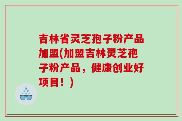 吉林省灵芝孢子粉产品加盟(加盟吉林灵芝孢子粉产品，健康创业好项目！)
