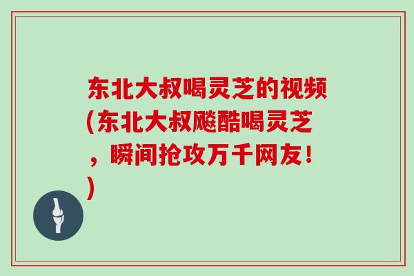 东北大叔喝灵芝的视频(东北大叔飚酷喝灵芝，瞬间抢攻万千网友！)