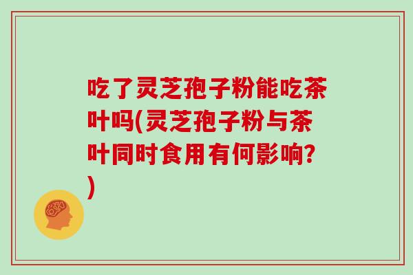 吃了灵芝孢子粉能吃茶叶吗(灵芝孢子粉与茶叶同时食用有何影响?) 吃了灵芝孢子粉能吃茶叶吗(灵芝孢子粉与茶叶同时食用有何影响?)