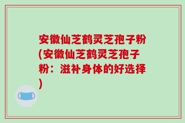 安徽仙芝鹤灵芝孢子粉(安徽仙芝鹤灵芝孢子粉：滋补身体的好选择)