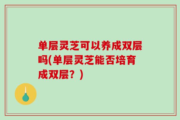 单层灵芝可以养成双层吗(单层灵芝能否培育成双层?) 单层灵芝可以养成双层吗(单层灵芝能否培育成双层?)