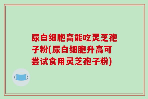 尿高能吃灵芝孢子粉(尿升高可尝试食用灵芝孢子粉)