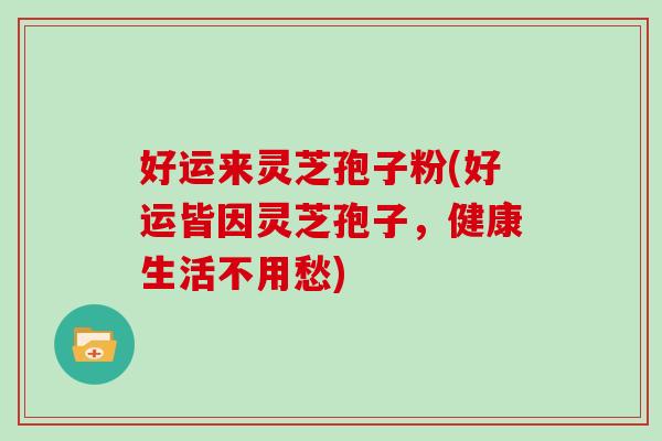好运来灵芝孢子粉(好运皆因灵芝孢子,健康生活不用愁) 好运来灵芝孢子粉(好运皆因灵芝孢子,健康生活不用愁)