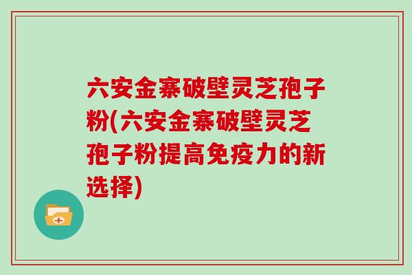 六安金寨破壁灵芝孢子粉(六安金寨破壁灵芝孢子粉提高免疫力的新选择)