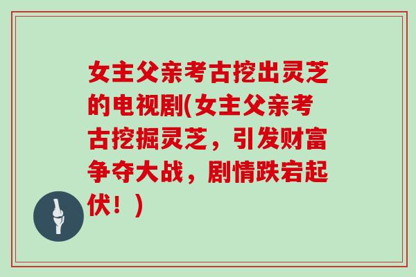 女主父亲考古挖出灵芝的电视剧(女主父亲考古挖掘灵芝,引发财富争夺大战,剧情跌宕起伏!) 女主父亲考古挖出灵芝的电视剧(女主父亲考古挖掘灵芝,引发财富争夺大战,剧情跌宕起伏!)