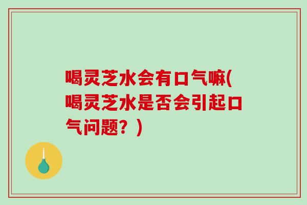 喝灵芝水会有口气嘛(喝灵芝水是否会引起口气问题？)