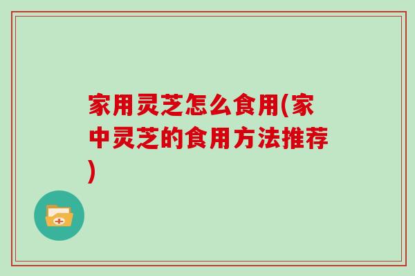 家用灵芝怎么食用(家中灵芝的食用方法推荐)
