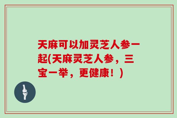 天麻可以加灵芝人参一起(天麻灵芝人参，三宝一举，更健康！)