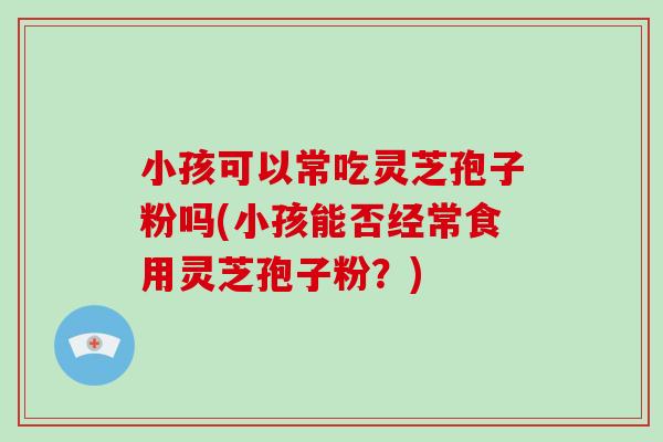 小孩可以常吃灵芝孢子粉吗(小孩能否经常食用灵芝孢子粉？)