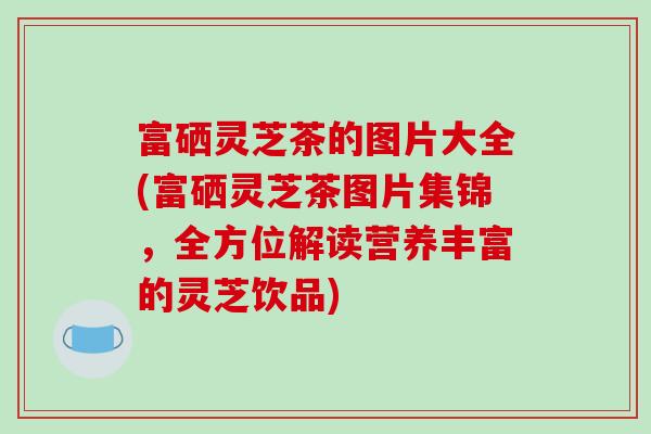 富硒灵芝茶的图片大全(富硒灵芝茶图片集锦,全方位解读营养丰富的灵芝饮品) 富硒灵芝茶的图片大全(富硒灵芝茶图片集锦,全方位解读营养丰富的灵芝饮品)