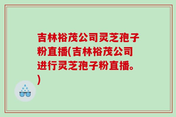 吉林裕茂公司灵芝孢子粉直播(吉林裕茂公司进行灵芝孢子粉直播。)