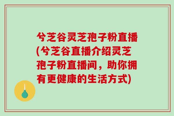 兮芝谷灵芝孢子粉直播(兮芝谷直播介绍灵芝孢子粉直播间，助你拥有更健康的生活方式)