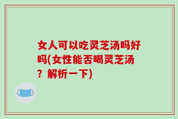 女人可以吃灵芝汤吗好吗(女性能否喝灵芝汤？解析一下)