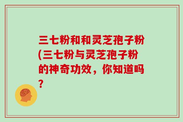 三七粉和和灵芝孢子粉(三七粉与灵芝孢子粉的神奇功效，你知道吗？