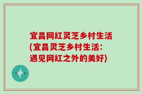 宜昌网红灵芝乡村生活(宜昌灵芝乡村生活：遇见网红之外的美好)
