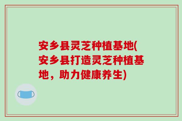 安乡县灵芝种植基地(安乡县打造灵芝种植基地，助力健康养生)